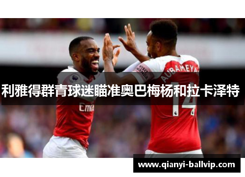 利雅得群青球迷瞄准奥巴梅杨和拉卡泽特 