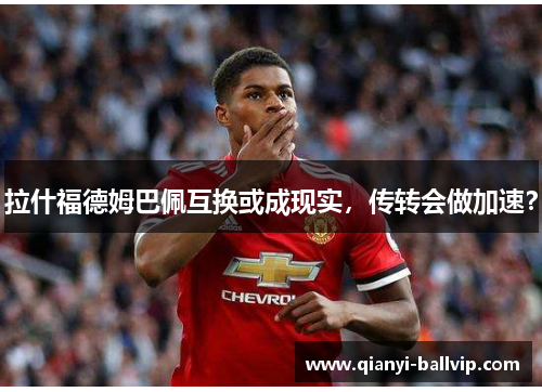 拉什福德姆巴佩互换或成现实，传转会做加速？